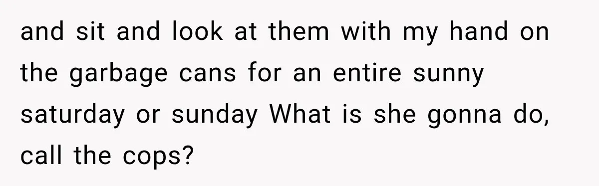 and sit and look at them with my hand on the garbage cans for an entire sunny saturday or sunday What is she gonna do, call the cops?