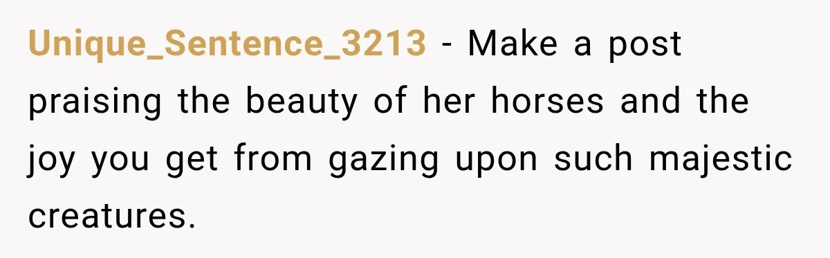 Unique_Sentence_3213 − Make a post praising the beauty of her horses and the joy you get from gazing upon such majestic creatures.