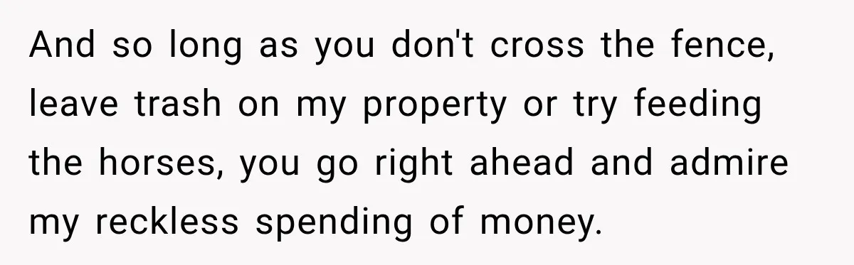 And so long as you don't cross the fence, leave trash on my property or try feeding the horses, you go right ahead and admire my reckless spending of money.