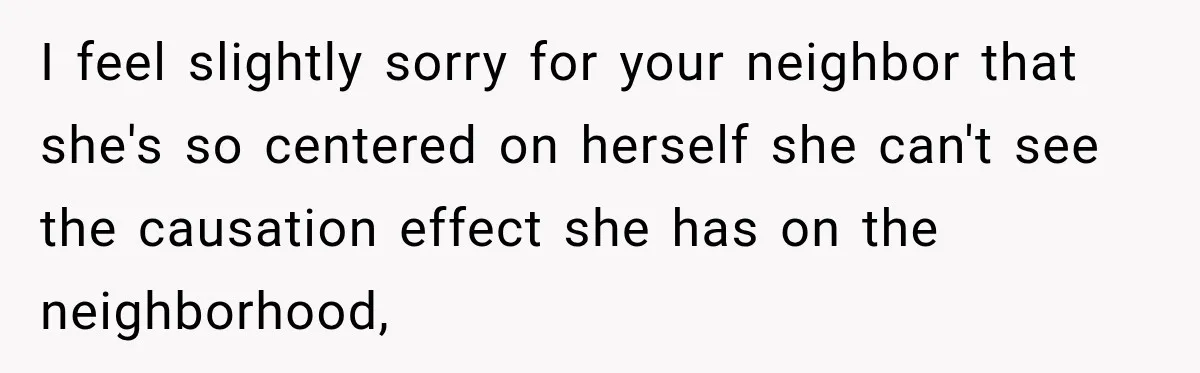 I feel slightly sorry for your neighbor that she's so centered on herself she can't see the causation effect she has on the neighborhood,