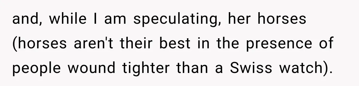 and, while I am speculating, her horses (horses aren't their best in the presence of people wound tighter than a Swiss watch).