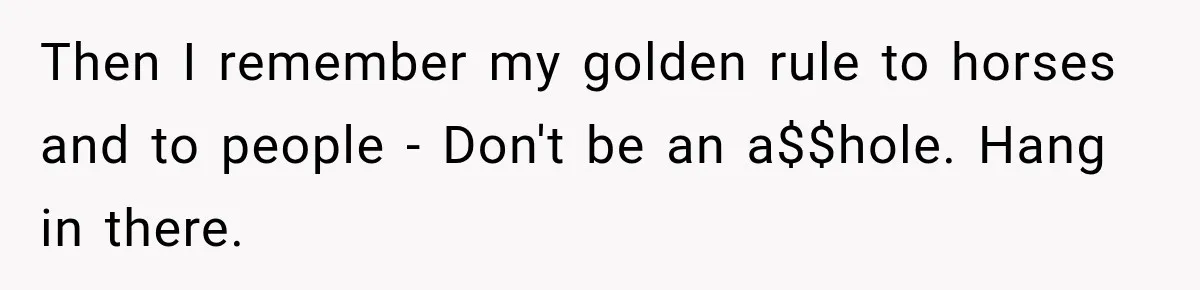 Then I remember my golden rule to horses and to people - Don't be an a$$hole. Hang in there.