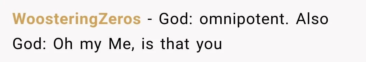 Her MIL Used Her Cancer Diagnosis to Push Religion on Her Husband, So He Finally Ended the Call WoosteringZeros − God: omnipotent. Also God: Oh my Me, is that you