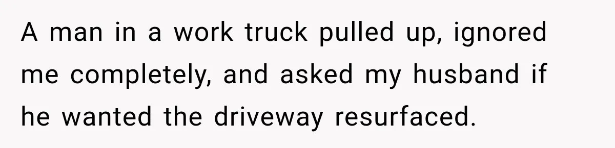 Salesman Ignores Woman Homeowner, Questions Her Husband’s Pride, Then Gets Barked Off the Property A man in a work truck pulled up, ignored me completely, and asked my husband if he wanted the driveway resurfaced.