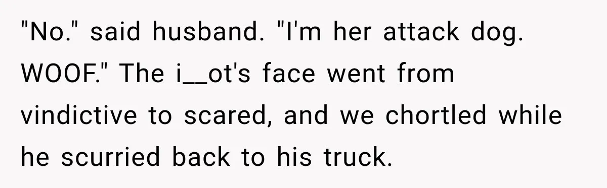 Salesman Ignores Woman Homeowner, Questions Her Husband’s Pride, Then Gets Barked Off the Property "No." said husband. "I'm her attack dog. WOOF." The i__ot's face went from vindictive to scared, and we chortled while he scurried back to his truck.