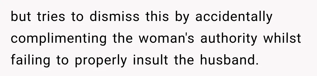 Salesman Ignores Woman Homeowner, Questions Her Husband’s Pride, Then Gets Barked Off the Property but tries to dismiss this by accidentally complimenting the woman's authority whilst failing to properly insult the husband.