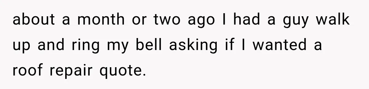 Salesman Ignores Woman Homeowner, Questions Her Husband’s Pride, Then Gets Barked Off the Property about a month or two ago I had a guy walk up and ring my bell asking if I wanted a roof repair quote.