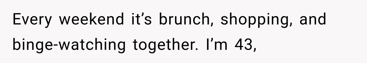 Every weekend it’s brunch, shopping, and binge-watching together. I’m 43,