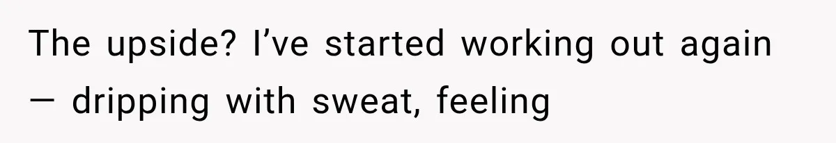 The upside? I’ve started working out again — dripping with sweat, feeling