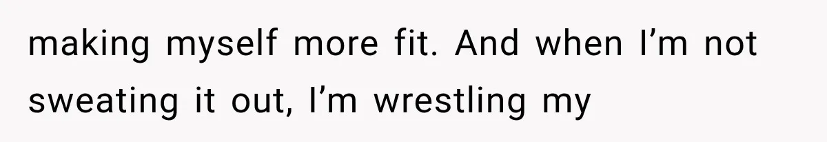 making myself more fit. And when I’m not sweating it out, I’m wrestling my