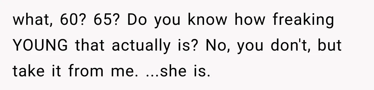 what, 60? 65? Do you know how freaking YOUNG that actually is? No, you don't, but take it from me. ...she is.