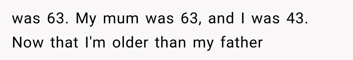 was 63. My mum was 63, and I was 43. Now that I'm older than my father