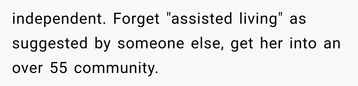 independent. Forget "assisted living" as suggested by someone else, get her into an over 55 community.