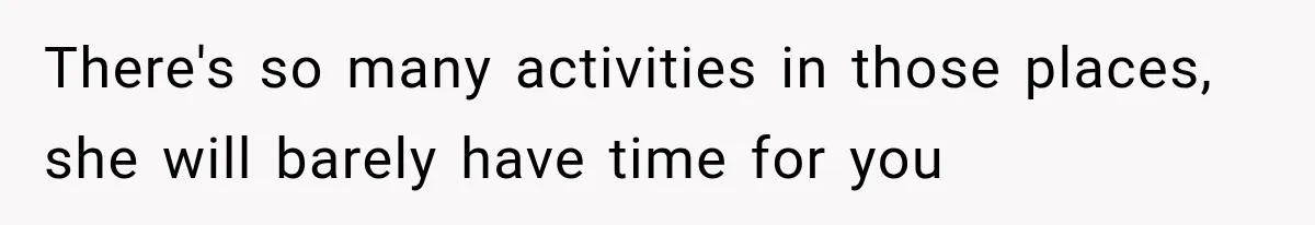 There's so many activities in those places, she will barely have time for you
