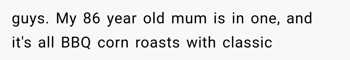 guys. My 86 year old mum is in one, and it's all BBQ corn roasts with classic