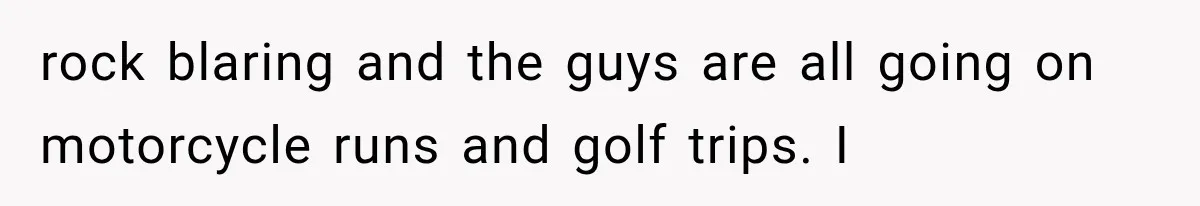 rock blaring and the guys are all going on motorcycle runs and golf trips. I