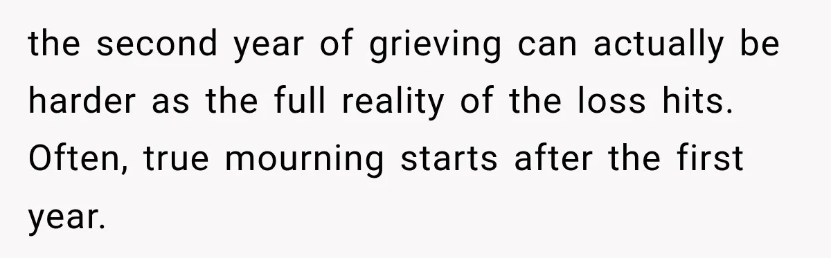 the second year of grieving can actually be harder as the full reality of the loss hits. Often, true mourning starts after the first year.