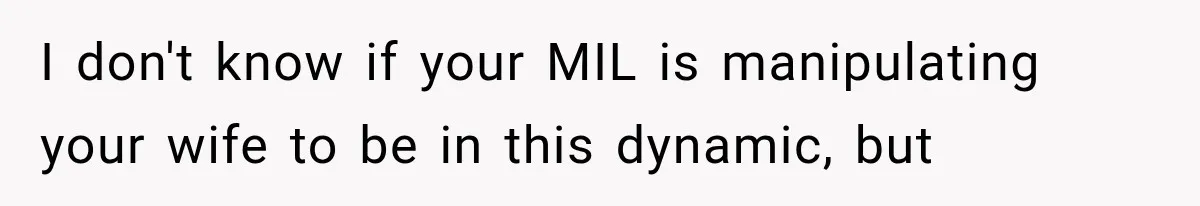 I don't know if your MIL is manipulating your wife to be in this dynamic, but