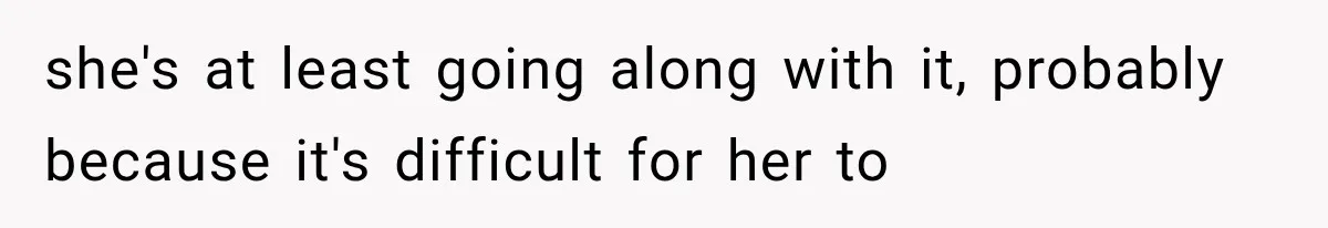 she's at least going along with it, probably because it's difficult for her to