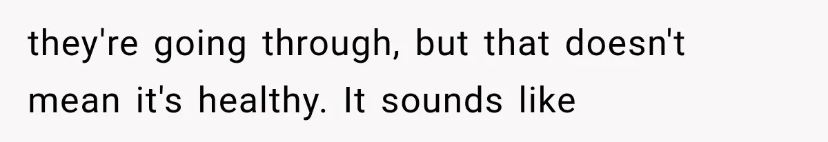 they're going through, but that doesn't mean it's healthy. It sounds like