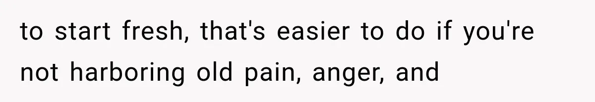 to start fresh, that's easier to do if you're not harboring old pain, anger, and