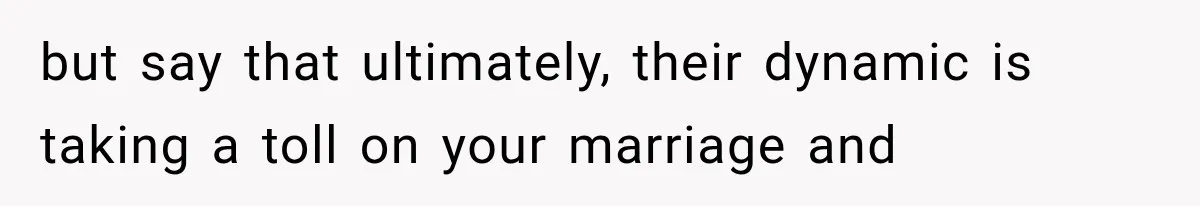 but say that ultimately, their dynamic is taking a toll on your marriage and