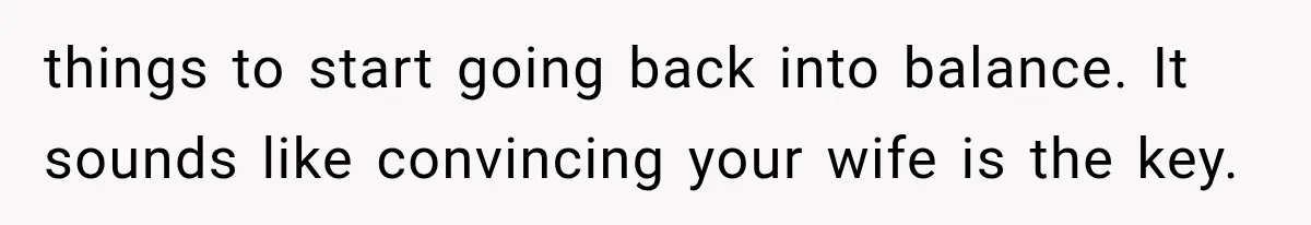 things to start going back into balance. It sounds like convincing your wife is the key.