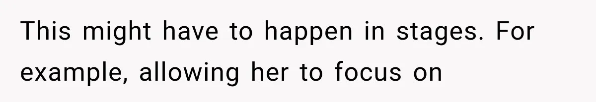 This might have to happen in stages. For example, allowing her to focus on