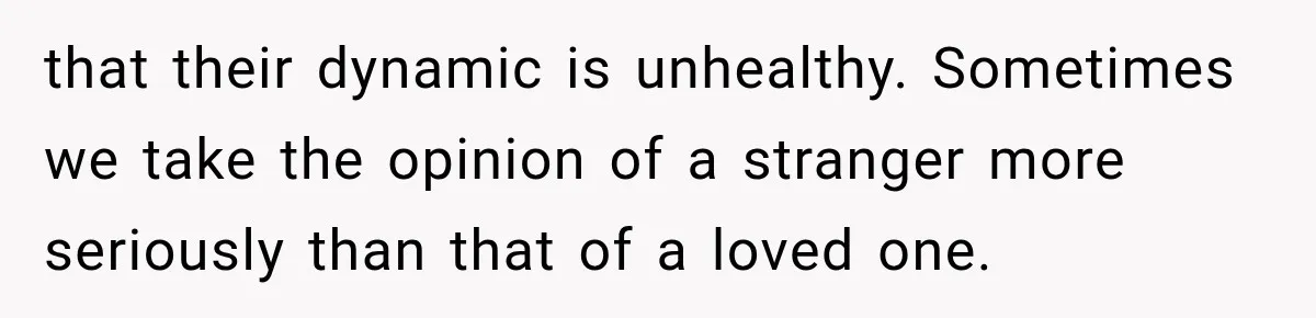 that their dynamic is unhealthy. Sometimes we take the opinion of a stranger more seriously than that of a loved one.