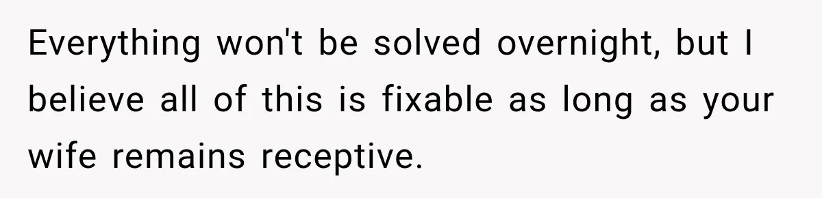 Everything won't be solved overnight, but I believe all of this is fixable as long as your wife remains receptive.