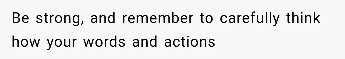Be strong, and remember to carefully think how your words and actions