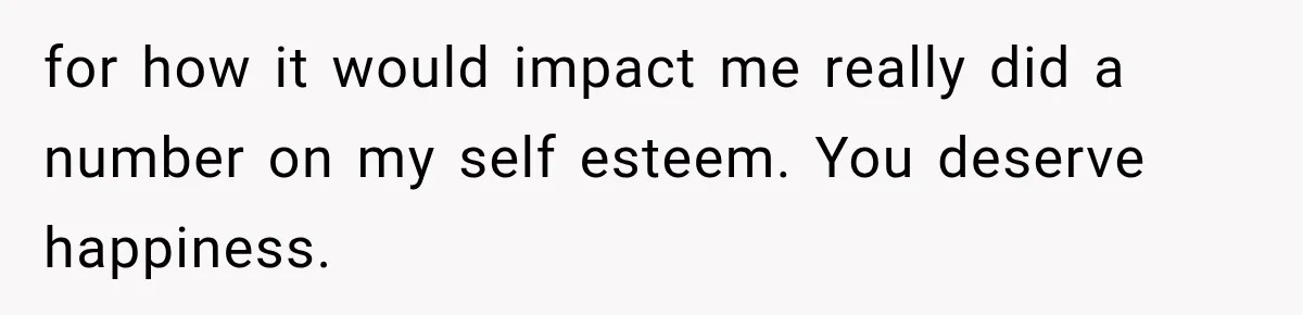for how it would impact me really did a number on my self esteem. You deserve happiness.