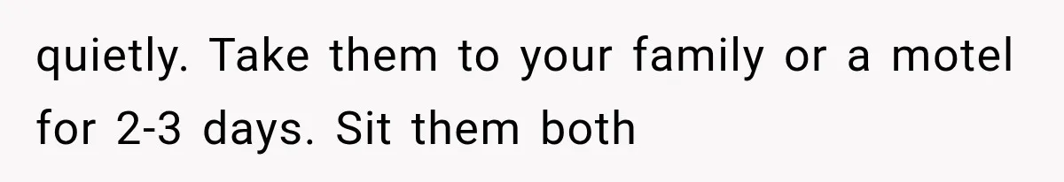 quietly. Take them to your family or a motel for 2-3 days. Sit them both