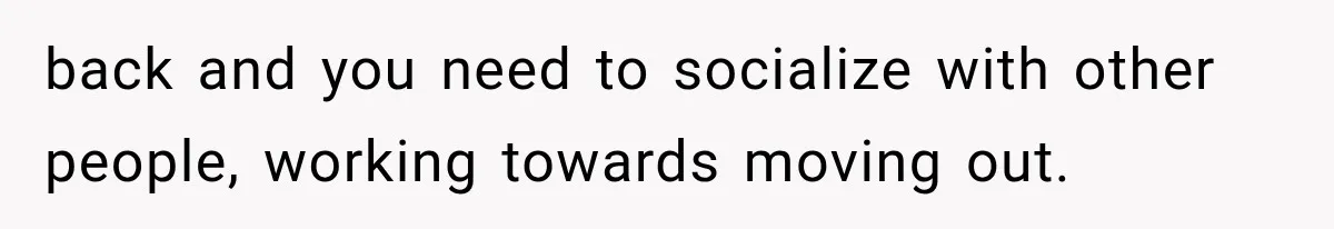 back and you need to socialize with other people, working towards moving out.