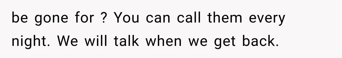 be gone for ? You can call them every night. We will talk when we get back.