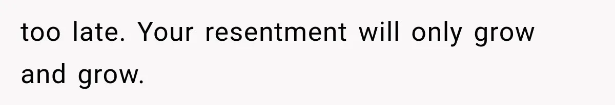 too late. Your resentment will only grow and grow.