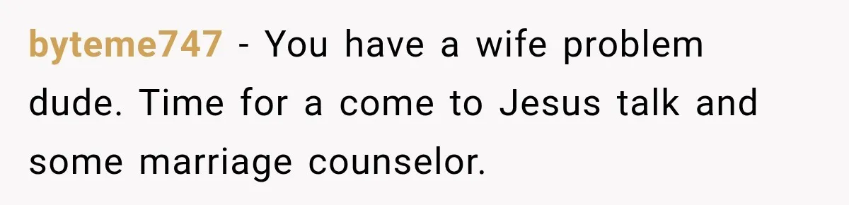 byteme747 − You have a wife problem dude. Time for a come to Jesus talk and some marriage counselor.