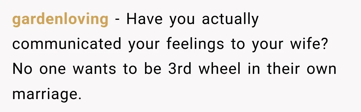 gardenloving − Have you actually communicated your feelings to your wife? No one wants to be 3rd wheel in their own marriage.