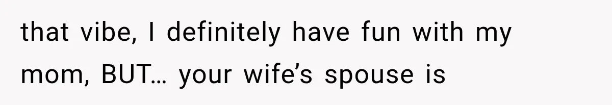 that vibe, I definitely have fun with my mom, BUT… your wife’s spouse is