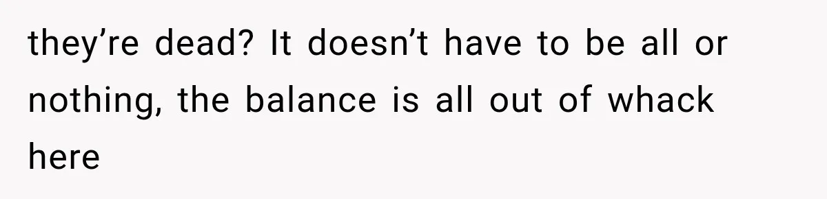 they’re dead? It doesn’t have to be all or nothing, the balance is all out of whack here