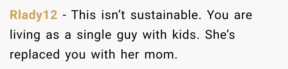 Rlady12 − This isn’t sustainable. You are living as a single guy with kids. She’s replaced you with her mom.