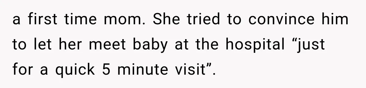 Pregnant Mom Refused Hospital Visitors, But Her MIL Threatened to Sneak In to Meet the Baby a first time mom. She tried to convince him to let her meet baby at the hospital “just for a quick 5 minute visit”.