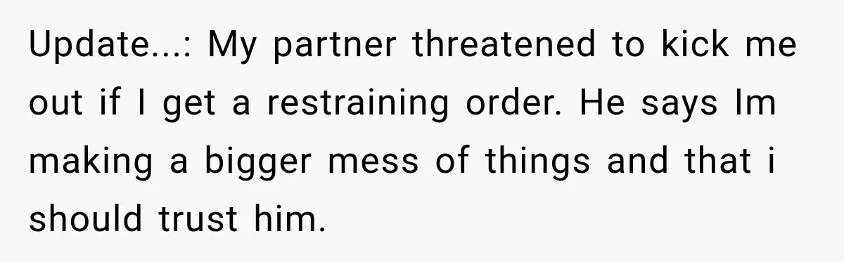 Woman Wants Protection From Boyfriend’s Threatening Sister, Then He Threatens to Kick Her Out Update...: My partner threatened to kick me out if I get a restraining order. He says Im making a bigger mess of things and that i should trust him.