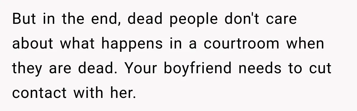 Woman Wants Protection From Boyfriend’s Threatening Sister, Then He Threatens to Kick Her Out But in the end, dead people don't care about what happens in a courtroom when they are dead. Your boyfriend needs to cut contact with her.