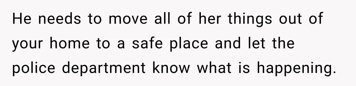 Woman Wants Protection From Boyfriend’s Threatening Sister, Then He Threatens to Kick Her Out He needs to move all of her things out of your home to a safe place and let the police department know what is happening.