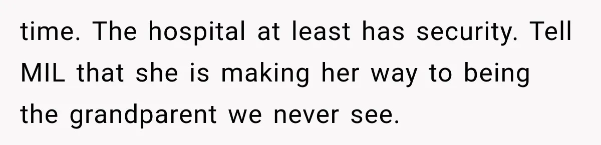 Pregnant Mom Refused Hospital Visitors, But Her MIL Threatened to Sneak In to Meet the Baby time. The hospital at least has security. Tell MIL that she is making her way to being the grandparent we never see.
