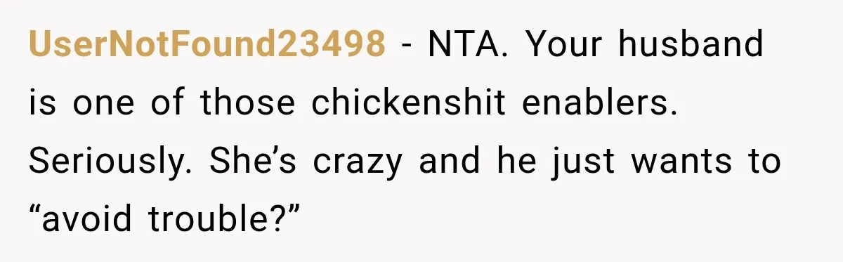 Woman Wants Protection From Boyfriend’s Threatening Sister, Then He Threatens to Kick Her Out UserNotFound23498 − NTA. Your husband is one of those chickenshit enablers. Seriously. She’s crazy and he just wants to “avoid trouble?”