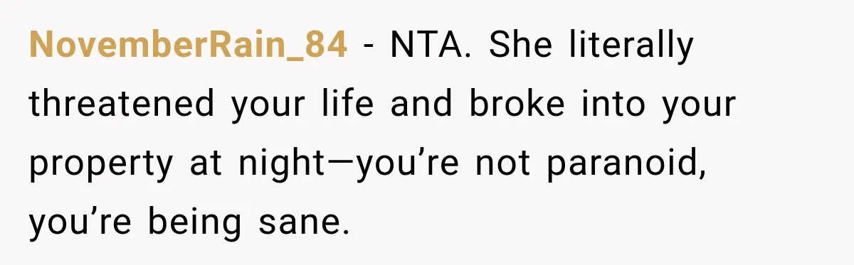 Woman Wants Protection From Boyfriend’s Threatening Sister, Then He Threatens to Kick Her Out NovemberRain_84 − NTA. She literally threatened your life and broke into your property at night—you’re not paranoid, you’re being sane.