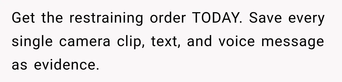 Woman Wants Protection From Boyfriend’s Threatening Sister, Then He Threatens to Kick Her Out Get the restraining order TODAY. Save every single camera clip, text, and voice message as evidence.