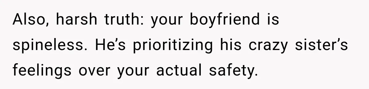 Woman Wants Protection From Boyfriend’s Threatening Sister, Then He Threatens to Kick Her Out Also, harsh truth: your boyfriend is spineless. He’s prioritizing his crazy sister’s feelings over your actual safety.